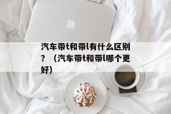 汽车带t和带l有什么区别？（汽车带t和带l哪个更好）