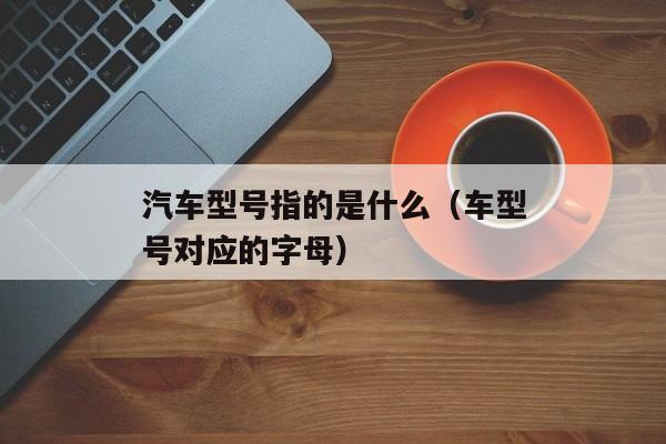 汽车型号指的是什么（车型号对应的字母）