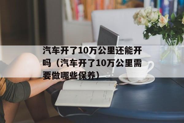 汽车开了10万公里还能开吗（汽车开了10万公里需要做哪些保养）