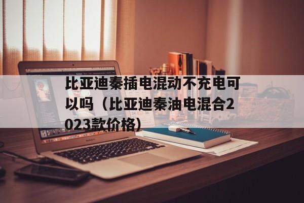 比亚迪秦插电混动不充电可以吗（比亚迪秦油电混合2023款价格）