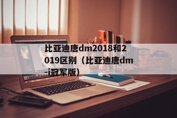 比亚迪唐dm2018和2019区别（比亚迪唐dm-i冠军版）