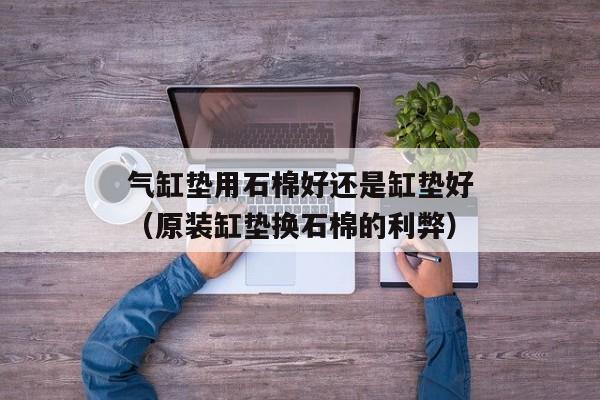 气缸垫用石棉好还是缸垫好（原装缸垫换石棉的利弊）