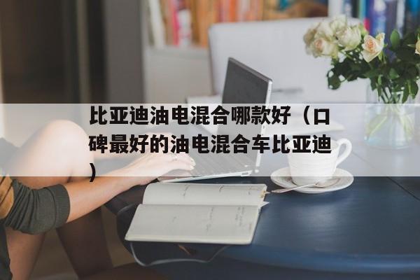 比亚迪油电混合哪款好（口碑最好的油电混合车比亚迪）