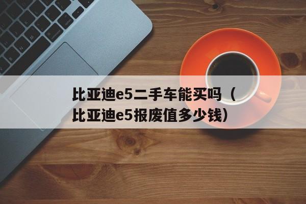 比亚迪e5二手车能买吗（比亚迪e5报废值多少钱）