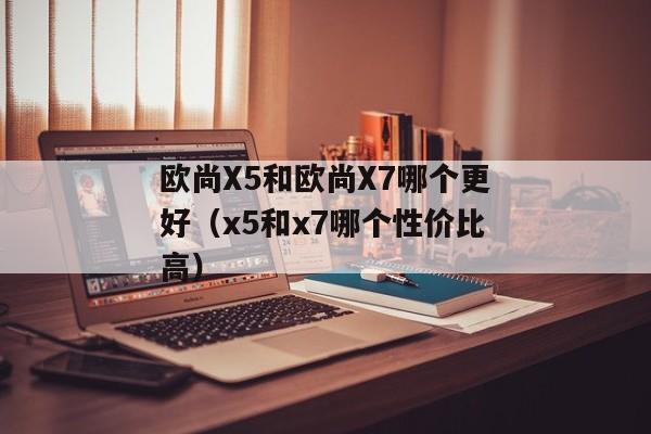 欧尚X5和欧尚X7哪个更好（x5和x7哪个性价比高）