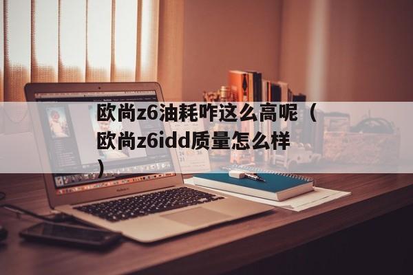 欧尚z6油耗咋这么高呢（欧尚z6idd质量怎么样）