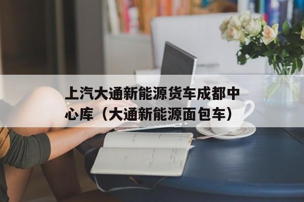 上汽大通新能源货车成都中心库（大通新能源面包车）