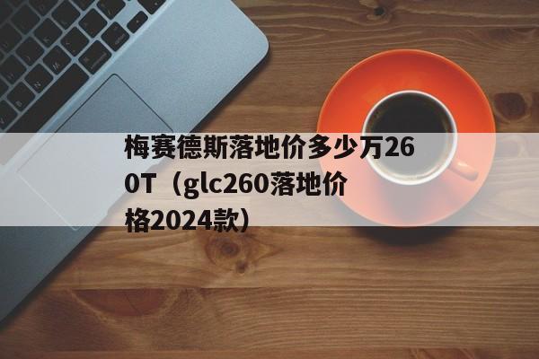 梅赛德斯落地价多少万260T（glc260落地价格2024款）