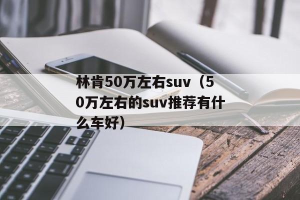 林肯50万左右suv（50万左右的suv推荐有什么车好）