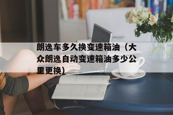 朗逸车多久换变速箱油（大众朗逸自动变速箱油多少公里更换）