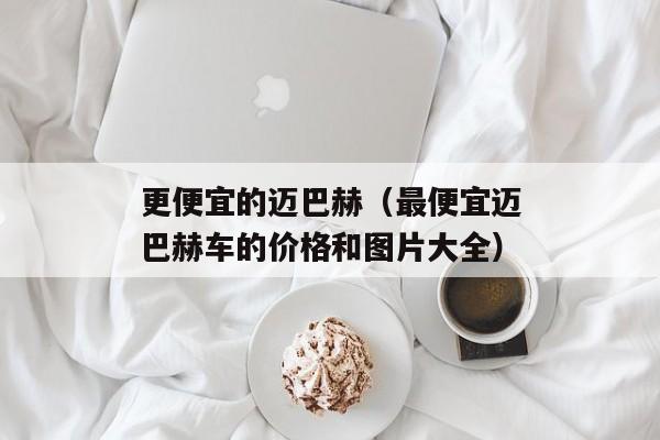 更便宜的迈巴赫（最便宜迈巴赫车的价格和图片大全）