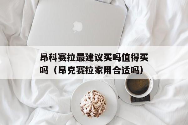 昂科赛拉最建议买吗值得买吗（昂克赛拉家用合适吗）