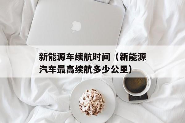 新能源车续航时间（新能源汽车最高续航多少公里）