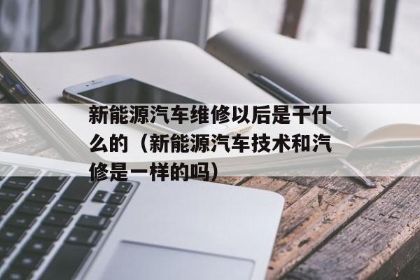 新能源汽车维修以后是干什么的（新能源汽车技术和汽修是一样的吗）