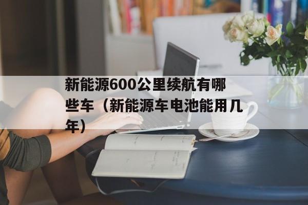 新能源600公里续航有哪些车（新能源车电池能用几年）