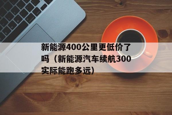 新能源400公里更低价了吗（新能源汽车续航300实际能跑多远）