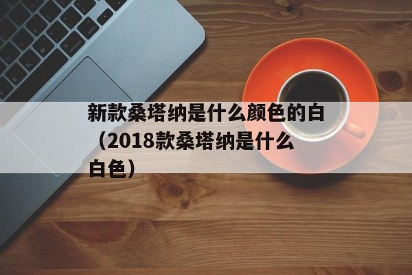 新款桑塔纳是什么颜色的白（2018款桑塔纳是什么白色）