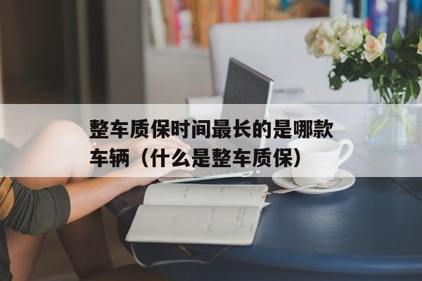 整车质保时间最长的是哪款车辆（什么是整车质保）