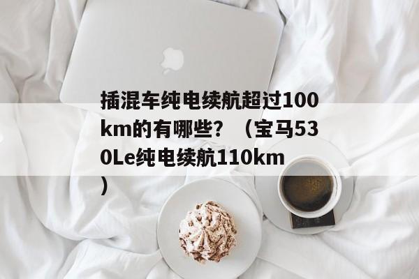 插混车纯电续航超过100km的有哪些？（宝马530Le纯电续航110km）