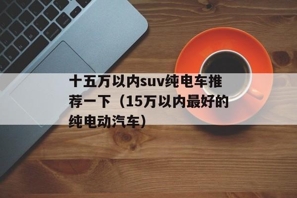 十五万以内suv纯电车推荐一下（15万以内最好的纯电动汽车）