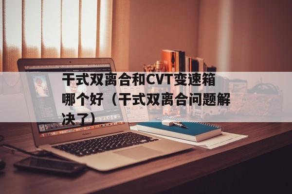 干式双离合和CVT变速箱哪个好（干式双离合问题解决了）