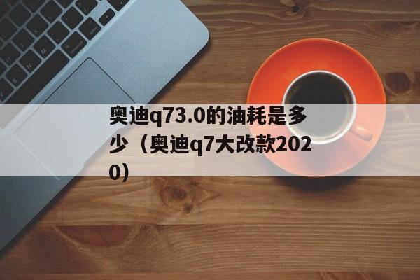 奥迪q73.0的油耗是多少（奥迪q7大改款2020）