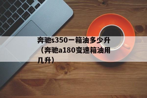 奔驰s350一箱油多少升（奔驰a180变速箱油用几升）