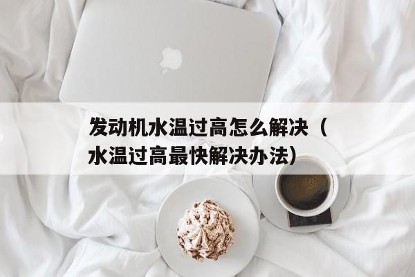 发动机水温过高怎么解决（水温过高最快解决办法）