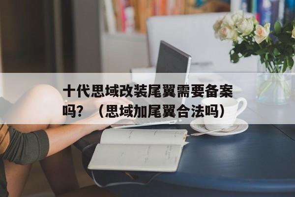 十代思域改装尾翼需要备案吗？（思域加尾翼合法吗）