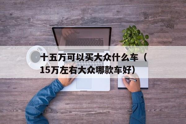 十五万可以买大众什么车（15万左右大众哪款车好）