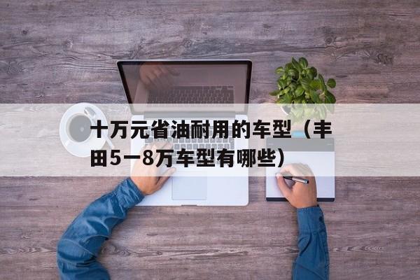 十万元省油耐用的车型（丰田5一8万车型有哪些）