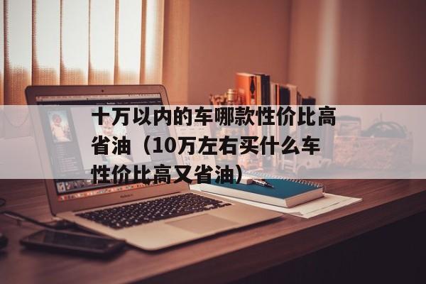 十万以内的车哪款性价比高省油（10万左右买什么车性价比高又省油）