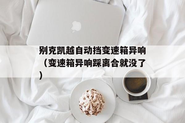 别克凯越自动挡变速箱异响（变速箱异响踩离合就没了）