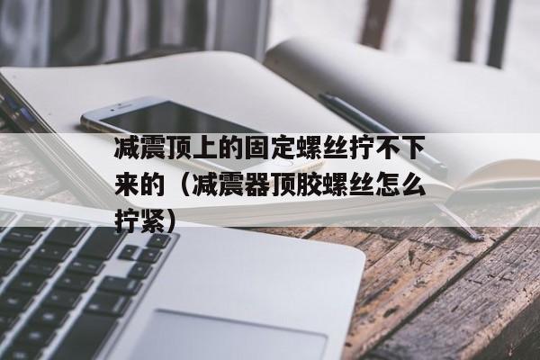 减震顶上的固定螺丝拧不下来的（减震器顶胶螺丝怎么拧紧）