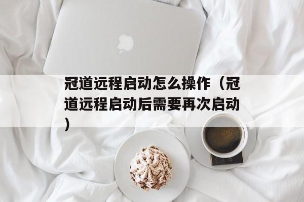 冠道远程启动怎么操作（冠道远程启动后需要再次启动）