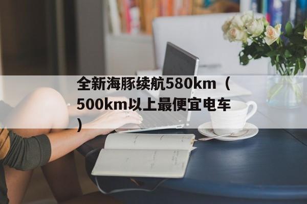 全新海豚续航580km（500km以上最便宜电车）