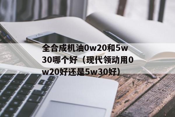 全合成机油0w20和5w30哪个好（现代领动用0w20好还是5w30好）